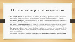 El término cultura posee varios significados
• La cultura física es el conjunto de rutinas de cuidados personales como el deporte,
ejercitación física, tratamientos, entre otros, que buscan el bienestar en cuerpo y el alma.
• La cultura política es el conjunto de actos de poder y autoridad de los cuales se forma la
estructura de la vida política.
• La cultura organizacional son el grupo de normas, políticas, costumbres y valores que
comparten en una institución y logra una mejor interacción entre el grupo que la compone.
• La cultura clásica tiene como finalidad facilitar o proveer los conceptos de la
cultura Greco- Romana, desde el punto de vista político, social, artístico, religioso, literatura,
entre otros tópicos.
• En biología, la cultura es una creación especial de organismos para fines determinados.
 