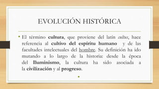 EVOLUCIÓN HISTÓRICA
• El término cultura, que proviene del latín cultus, hace
referencia al cultivo del espíritu humano y de las
facultades intelectuales del hombre. Su definición ha ido
mutando a lo largo de la historia: desde la época
del Iluminismo, la cultura ha sido asociada a
la civilización y al progreso.
•
 
