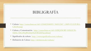 BIBLIGRAFÍA
• Cultura: http://cursa.ihmc.us/rid=1256823040093_944512367_13809/CULTURA-
CMAP.cmap
• Cultura y Comunicación: http://cursa.ihmc.us/rid=1HWJZSCRP-1HXZC9S-
NDX/1HL1PLJWGIQ3N2YWI26FItextIhtml
• Significados de cultura http://www.significados.com/cultura/
• Definición de Cultura http://definicion.de/cultura/
 