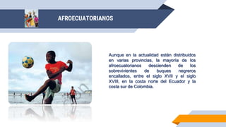 AFROECUATORIANOS
Aunque en la actualidad están distribuidos
en varias provincias, la mayoría de los
afroecuatorianos descienden de los
sobrevivientes de buques negreros
encallados, entre el siglo XVII y el siglo
XVIII, en la costa norte del Ecuador y la
costa sur de Colombia.
 