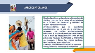 Desde el punto de vista cultural, el aspecto más
visible y conocido de la cultura afroecuatoriana
es la música. Se desarrolló y conservó la
música de las comunidades
afrodescendientes que se caracteriza
principalmente por el uso de la marimba y
tambores. Los pueblos afrodescendientes
conforman el 7% de la población del Ecuador.
Casi la mitad de afroecuatorianos viven en tres
provincias: Guayas, Esmeraldas y Pichincha;
en Imbabura y Carchi hay menos cantidad,
pero mantienen sus costumbres.
En el año 2015 la Unesco declaró la marimba
como patrimonio cultural de la humanidad.
AFROECUATORIANOS
 
