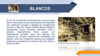 El 6% de la población ecuatoriana se reconoce como
blanca. Este grupo incluye descendientes de españoles
que colonizaron Ecuador o llegados en inmigraciones
durante el siglo XX, cuando también llegaron italianos,
portugueses, suizos, franceses, alemanes, rusos y
polacos. Generalmente, estos grupos son
culturalmente cerrados, pero han ejercido una
influencia en Ecuador mediante las actividades que
ejercen, como los inmigrantes italianos que instalaron
pulperías y popularizaron el consumo de vinos, fideos y
aceite de oliva.
BLANCOS
 