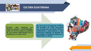 CULTURA ECUATORIANA
Ecuador está integrado por
diversos pueblos y nacionalidades,
cada uno de los cuales es portador
de una cultura determinada que lo
caracteriza y lo hace único.
De ahí que la Constitución Política
del Ecuador de 2008 reconozca
que se trata de una nación diversa,
multicultural y plurinacional, y que
reconozca, además, el derecho de
los pueblos a mantener, preservar y
desarrollar su cultura.
 