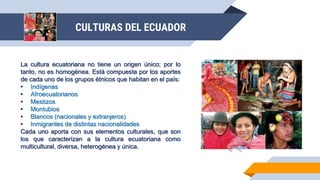 CULTURAS DEL ECUADOR
La cultura ecuatoriana no tiene un origen único; por lo
tanto, no es homogénea. Está compuesta por los aportes
de cada uno de los grupos étnicos que habitan en el país:
• Indígenas
• Afroecuatorianos
• Mestizos
• Montubios
• Blancos (nacionales y extranjeros)
• Inmigrantes de distintas nacionalidades
Cada uno aporta con sus elementos culturales, que son
los que caracterizan a la cultura ecuatoriana como
multicultural, diversa, heterogénea y única.
 