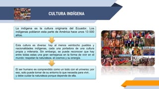 CULTURA INDÍGENA
La indígena es la cultura originaria del Ecuador. Los
indígenas poblaron esta parte de América hace unos 13 000
años.
Esta cultura es diversa: hay al menos veintiocho pueblos y
nacionalidades indígenas, cada una portadora de una cultura
propia y milenaria. Sin embargo, se puede reconocer que hay
entre todas estas una gran semejanza en la forma de vivir en el
mundo: respetan la naturaleza, el cosmos y su energía.
El ser humano es comprendido como un todo con el universo; por
eso, solo puede tomar de su entorno lo que necesita para vivir,
y debe cuidar la naturaleza porque depende de ella.
 