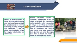 Dentro de estas culturas, la
forma de organización social
más fuerte es la comunidad.
Es tomada como un ser vivo
que acoge, cuida y protege a
sus habitantes, y que se
altera cuando alguien rompe
las reglas establecidas de
convivencia.
Existen actividades sociales y
culturales importantes como la
minga o la fiesta. En los pueblos
indígenas de la región Interandina,
la minga es el trabajo comunitario
gratuito practicado con frecuencia;
toda la comunidad se convoca
para hacer una obra específica
(por ejemplo, un canal de riego),
que, con el apoyo de todos y
todas, se construye muy rápido.
CULTURA INDÍGENA
 