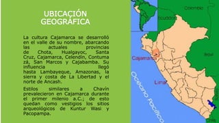 La cultura Cajamarca se desarrolló
en el valle de su nombre, abarcando
las actuales provincias
de Chota, Hualgayoc, Santa
Cruz, Cajamarca, Celendín, Contuma
zá, San Marcos y Cajabamba. Su
influencia llegó
hasta Lambayeque, Amazonas, la
sierra y costa de La Libertad y el
norte de Ancash.
Estilos similares a Chavín
prevalecieron en Cajamarca durante
el primer milenio a.C.; de esto
quedan como vestigios los sitios
arqueológicos de Kuntur Wasi y
Pacopampa.
UBICACIÓN
GEOGRÁFICA
 