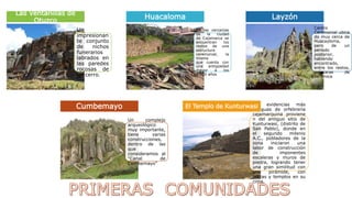 Un
impresionan
te conjunto
de nichos
funerarios
labrados en
las paredes
rocosas de
un cerro.
Las Ventanillas de
Otuzco
En las cercanías
de la ciudad
de Cajamarca se
encuentran los
restos de una
estructura
ceremonial, la
misma
que cuenta con
una antigüedad
mayor a los
3,000 años
Huacaloma
Centro
Ceremonial ubica
do muy cerca de
Huacayloma,
pero de un
periodo
posterior,
habiendo
encontrado,
entre los restos,
máscaras de
cerámica
Layzón
Un complejo
arqueológico
muy importante,
tiene varias
construcciones,
dentro de las
que
consideramos al
"Canal de
Cumbemayo"
Cumbemayo Las evidencias más
antiguas de orfebrería
cajamarquina proviene
n del antiguo sitio de
Kunturwasi, (distrito de
San Pablo), donde en
el segundo milenio
A.C., pobladores de la
zona iniciaron una
labor de construcción
de imponentes
escaleras y muros de
piedra, logrando tener
una gran similitud con
una pirámide, con
plazas y templos en su
cima.
El Templo de Kunturwasi
 