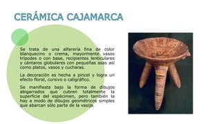Se trata de una alfarería fina de color
blanquecino o crema, mayormente vasos
trípodes o con base, recipientes lenticulares
y cántaros globulares con pequeñas asas así
como platos, vasos y cucharas.
La decoración es hecha a pincel y logra un
efecto floral, cursivo o caligráfico.
Se manifiesta bajo la forma de dibujos
abigarrados que cubren totalmente la
superficie del espécimen, pero también la
hay a modo de dibujos geométricos simples
que abarcan sólo parte de la vasija.
 