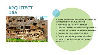 Se han reconocido seis tipos distintos de
asentamientos en Cajamarca:
- Pequeñas estructuras aisladas
- Grupos aislados de recintos aglutinados
- Grupos de recintos de tamaño mediano
- Grupos de canchones cercados
- Canchones rectangulares aislados
- Estructuras defensivas con fosas y
murallas.
 