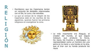 • Lo que se conoce de la religión de los
Cajamarca está en los escritos de los
agustinos, quienes fueron los primeros
religiosos en evangelizar la zona.
• Escribieron que los Cajamarca tenían
un conjunto de deidades relacionadas
con el Sol, la Luna y las estrellas.
• La más importante era Atagujo, el
creador del mundo, al que seguía
Catequil, que producía la lluvia,
los rayos, los truenos y relámpagos. Lo
representaban como un hombre con una
porra en la mano y una honda en la otra,
que al tirar con su honda producía los
rayos
 
