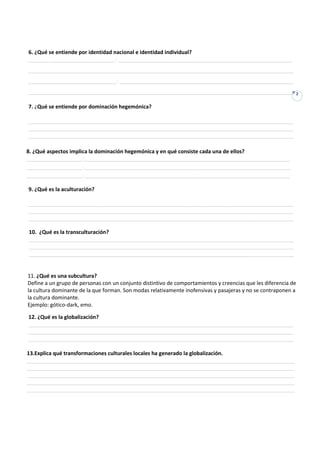 6. ¿Qué se entiende por identidad nacional e identidad individual?
_______ ______________________: ___________________________________________________________
__________________________________________________________________________________________
______________________________: ___________________________________________________________
__________________________________________________________________________________________                  2


7. ¿Qué se entiende por dominación hegemónica?

__________________________________________________________________________________________
__________________________________________________________________________________________
__________________________________________________________________________________________

8. ¿Qué aspectos implica la dominación hegemónica y en qué consiste cada una de ellos?
___________________:______________________________________________________________________
___________________:______________________________________________________________________
___________________:______________________________________________________________________

9. ¿Qué es la aculturación?

__________________________________________________________________________________________
__________________________________________________________________________________________
__________________________________________________________________________________________

10. ¿Qué es la transculturación?
__________________________________________________________________________________________
__________________________________________________________________________________________
__________________________________________________________________________________________


11. ¿Qué es una subcultura?
Define a un grupo de personas con un conjunto distintivo de comportamientos y creencias que les diferencia de
la cultura dominante de la que forman. Son modas relativamente inofensivas y pasajeras y no se contraponen a
la cultura dominante.
Ejemplo: gótico-dark, emo.

12. ¿Qué es la globalización?
__________________________________________________________________________________________
__________________________________________________________________________________________
__________________________________________________________________________________________

13.Explica qué transformaciones culturales locales ha generado la globalización.
___________________________________________________________________________________________
___________________________________________________________________________________________
___________________________________________________________________________________________
___________________________________________________________________________________________
___________________________________________________________________________________________
________________________________________________________________________________________
 