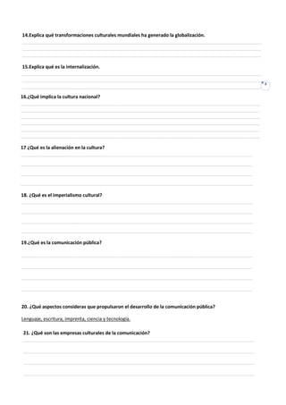 14.Explica qué transformaciones culturales mundiales ha generado la globalización.
___________________________________________________________________________________________
___________________________________________________________________________________________
___________________________________________________________________________________________

15.Explica qué es la internalización.
___________________________________________________________________________________________
___________________________________________________________________________________________
                                                                                              3
___________________________________________________________________________________________
16.¿Qué implica la cultura nacional?
___________________________________________________________________________________________
___________________________________________________________________________________________
___________________________________________________________________________________________
___________________________________________________________________________________________
___________________________________________________________________________________________
___________________________________________________________________________________________

17 ¿Qué es la alienación en la cultura?
________________________________________________________________________________________
________________________________________________________________________________________
________________________________________________________________________________________
________________________________________________________________________________________

18. ¿Qué es el imperialismo cultural?
________________________________________________________________________________________
________________________________________________________________________________________
________________________________________________________________________________________
________________________________________________________________________________________

19.¿Qué es la comunicación pública?

________________________________________________________________________________________

________________________________________________________________________________________

________________________________________________________________________________________

________________________________________________________________________________________


20. ¿Qué aspectos consideras que propulsaron el desarrollo de la comunicación pública?

Lenguaje, escritura, imprenta, ciencia y tecnología.

21. ¿Qué son las empresas culturales de la comunicación?
________________________________________________________________________________________

________________________________________________________________________________________

________________________________________________________________________________________

________________________________________________________________________________________
 