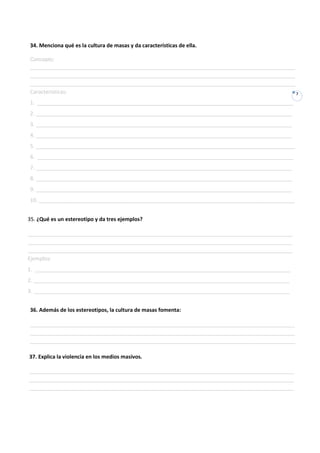 34. Menciona qué es la cultura de masas y da características de ella.

Concepto:
__________________________________________________________________________________________
__________________________________________________________________________________________
__________________________________________________________________________________________
Características:                                                                           7

1. _______________________________________________________________________________________
2. _______________________________________________________________________________________
3. _______________________________________________________________________________________
4. _______________________________________________________________________________________
5. ________________________________________________________________________________________
6. _______________________________________________________________________________________
7. _______________________________________________________________________________________
8. _______________________________________________________________________________________
9. _______________________________________________________________________________________
10. _______________________________________________________________________________________


35. ¿Qué es un estereotipo y da tres ejemplos?

__________________________________________________________________________________________
__________________________________________________________________________________________
__________________________________________________________________________________________
Ejemplos:
1. _______________________________________________________________________________________
2. _______________________________________________________________________________________
3. _______________________________________________________________________________________


36. Además de los estereotipos, la cultura de masas fomenta:

__________________________________________________________________________________________
__________________________________________________________________________________________
__________________________________________________________________________________________

37. Explica la violencia en los medios masivos.

__________________________________________________________________________________________
__________________________________________________________________________________________
__________________________________________________________________________________________
 