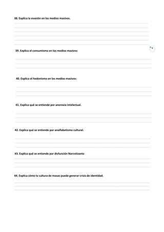 38. Explica la evasión en los medios masivos.
_________________________________________________________________________________________
_________________________________________________________________________________________
_________________________________________________________________________________________
_________________________________________________________________________________________
_________________________________________________________________________________________
_________________________________________________________________________________________
___                                                                                           8
 39. Explica el consumismo en los medios masivos:

__________________________________________________________________________________________
__________________________________________________________________________________________
__________________________________________________________________________________________


 40. Explica el hedonismo en los medios masivos:

 __________________________________________________________________________________________
 __________________________________________________________________________________________
 __________________________________________________________________________________________


 41. Explica qué se entiende por anorexia intelectual.

 __________________________________________________________________________________________
 __________________________________________________________________________________________
 __________________________________________________________________________________________


42. Explica qué se entiende por analfabetismo cultural.

__________________________________________________________________________________________
__________________________________________________________________________________________
__________________________________________________________________________________________

43. Explica qué se entiende por disfunción Narcotizante
__________________________________________________________________________________________
__________________________________________________________________________________________
__________________________________________________________________________________________


44. Explica cómo la cultura de masas puede generar crisis de identidad.
__________________________________________________________________________________________
__________________________________________________________________________________________
__________________________________________________________________________________________
 