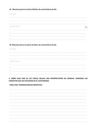 45. Menciona qué es la cultura híbrida y da características de ella.

Concepto:
__________________________________________________________________________________________
__________________________________________________________________________________________
__________________________________________________________________________________________
Características:
                                                                                             9
1. _______________________________________________________________________________________
2. _______________________________________________________________________________________
3. _______________________________________________________________________________________
4. _______________________________________________________________________________________


46. Menciona qué es la cultura de élite y da características de ella.

Concepto:
__________________________________________________________________________________________
__________________________________________________________________________________________
__________________________________________________________________________________________
Características:
1. _______________________________________________________________________________________
2. _______________________________________________________________________________________
3. _______________________________________________________________________________________
4. _______________________________________________________________________________________

II. SOBRE CADA UNO DE LOS VIDEOS, REALIZA UNA INTERPRETACIÓN DEL MENSAJE. CONSIDERA LOS
CONCEPTOS QUE HAS ESTUDIADO EN EL CUESTIONARIO.

VIDEO UNO: TRANSNACIONALES MEDIÁTICAS

__________________________________________________________________________________________
__________________________________________________________________________________________
__________________________________________________________________________________________
__________________________________________________________________________________________
__________________________________________________________________________________________
__________________________________________________________________________________________
__________________________________________________________________________________________
__________________________________________________________________________________________
__________________________________________________________________________________________
__________________________________________________________________________________________
__________________________________________________________________________________________
 