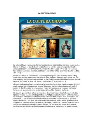 LA CULTURA CHAVIN
La cultura Chavín representa el primer estilo artístico reconocido y difundido en los Andes.
El arte de Chavín se puede dividir en dos fases: la primera fase correspondiente a la
construcción del "Templo Viejo" en Chavín de Huántar (c. 900-500 a. C.); y la segunda
fase correspondiente a la construcción del "Templo Nuevo" de Chavín de Huántar (c. 500-
200 a. C.).
El arte de Chavín es conocido por su compleja iconografía y su "realismo mítico".7 Hay
constantes evidencias en todos los tipos de arte (cerámica, alfarería, esculturas, etc.) de
interacciones entre humanos y animales, lo que refleja las interconexiones sociales y cómo
la gente de Chavín se veía a sí misma conectada con "el otro mundo".8
Alguna otra iconografía encontrada en el arte de Chavín continúa dando una idea de cómo
era la cultura, como la evidencia general del uso de plantas psicoactivas en el ritual. El
cactus de San Pedro se ve a menudo en varias formas de arte, a veces en manos de
humanos, lo que se usa como evidencia para respaldar el uso de la planta.9
Un estudio general de la alfarería costera de Chavín con respecto a la forma revela dos
tipos de vasijas: una tipo tallada poliédrica y una tipo pintada globular.10 Estilísticamente,
las formas de arte de Chavín hacen un uso extensivo de la técnica de la rivalidad de los
contornos. El arte es intencionalmente difícil de interpretar y comprender, ya que solo
estaba destinado a ser leído por los sumos sacerdotes del culto Chavín, quienes podían
comprender los diseños intrincadamente complejos y sagrados. La estela de Raimondi es
uno de los principales ejemplos de esta técnica. Sin embargo, la cerámica no parece
representar las mismas características estilísticas que se encuentran en las esculturas.7
 