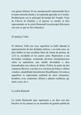 con garras felinas). El ser antropomorfo representado lleva
la mano derecha alzada y la izquierda apoyada en el muslo.
Posiblemente era la principal divinidad del Templo Viejo
de Chavín de Huántar y al parecer es similar al dios
representado en la estela Raimondi (su principal diferencia
con este es que no lleva báculos).
El obelisco Tello
El obelisco Tello (en cuya superficie se halla labrada la
representación de dos deidades míticas, o en todo caso, un
dios doble) es una escultura lítica de forma de prisma, de
2,52 m, esculpida en las cuatro caras. Representa a una
divinidad compleja, existiendo diversas interpretaciones
sobre su naturaleza: una «doble divinidad» o dios
hermafrodita con cabeza de felino (Tello); la unión de dos
caimanes (Rowe); o un dios ave con boca de felino o «felino
volador», desdoblado lateralmente (Kauffmann). En toda su
superficie se representan multitud de otros elementos:
hombres, aves, serpientes, felinos y plantas (calabaza, ají,
maní, yuca, etc.).
La estela Raimodi
La estela Raimondi (que representa a un dios con dos
báculos en las manos) es un monolito de granito pulido de
 