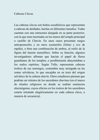 Cabezas Clavas
Las cabezas clavas son bultos escultóricos que representan
a cabezas de deidades, hechas en diferentes tamaños. Todas
cuentan con una estructura alargada en su parte posterior,
con la que eran insertadas en los muros del templo principal
o castillo de Chavín. En unos casos presentan rasgos
antropomorfos y en otros zoomorfos (felino y ave de
rapiña), o bien una combinación de ambos, al estilo de la
figura del lanzón monolítico. Sobre su función, algunos
investigadores afirman que hacían el papel de fieros
guardianes de los templos, o posiblemente ahuyentaban a
los malos espíritus. Según Tello, representan cabezas
trofeos de sus enemigos, costumbre muy arraigada en las
zonas selváticas, lo que encajaba en su tesis del origen
selvático de la cultura chavín. Otros estudiosos piensan que
podrían ser retratos de los sacerdotes chavines (en el marco
de rituales religiosos en donde se usaban sustancias
alucinógenas, cuyos efectos en los rostros de los sacerdotes
estaría retratado alegóricamente en cada cabeza clava, a
manera de secuencia).
 