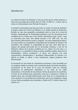 Introduccion
La cultura de Chavín de Huántar se situó en el área de los Andes peruanos y
tiene una cronología aproximada entre el 1200 y el 400 a.C., es decir, que se
sitúa en el denominado como Período Formativo.
La primera circunstancia que hay que tener en cuenta a la hora de analizar a
la propia cultura de Chavín de Huántar es su medio natural de desarrollo.
Resulta ser una zona geográfica encuadrada entre la zona de la costa del
Pacífico, dominada por la climatología desértica y por las elevaciones de la
cordillera de Los Andes, que se ha venido a denominar como “puna” y que
se caracteriza por tener una altitud cercana a los 3500 mts, con una
pluviometría relativamente escasa e irregular, con unas temperaturas bajas y
con unos medios eco geográficos dominados por las plantas de forraje y los
camélidos. Sin embargo, la originalidad de esta área viene dado por la
riqueza del paisaje provocado por la diversidad climática a raíz de las
diferentes alturas de la propia cordillera de Los Andes. En esta zona, y a
medida que se va subiendo en altura en plena cordillera andina, aparecen los
denominados “nichos ecológicos”; es decir, son espacios con unas
características climatológicas y geológicas diferenciadas en función a la
altitud en donde se sitúen y cuya explotación origina productos bien
diferenciados.
El desarrollo de esta forma de explotación económica viene precedido por
un complejo modelo económico que evolucionó desde las formas cazadoras-
recolectoras en las áreas de la costa del Pacífico hasta los sistemas
productores de poblaciones sedentarias en las áreas de los valles
interandinos, el desarrollo de las primeras formas de pastoreo de camélidos,
el inicio de las producciones artesanales (caso de la cerámica) e incluso el
tránsito hacia una sociedad diferenciada como fruto de la instauración de
estos elementos en las poblaciones autóctonas, que los investigadores sitúan
en una fecha encuadrada entre mediados y finales del IV milenio hasta el II
milenio a.C.
 