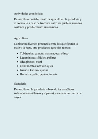 Actividades económicas
Desarrollaron notablemente la agricultura, la ganadería y
el comercio a base de trueques entre los pueblos serranos;
costeños y posiblemente amazónicos.
Agricultura
Cultivaron diversos productos entre los que figuran la
maíz y la papa, otro productos agrícolas fueron:
• Tubérculos: camote, mashua, oca, olluco
• Leguminosas: frijoles, pallares
• Oleaginosas: maní
• Condimentos: achiote, ajíes
• Granos: kañiwa, quinua
• Hortaliza: palta, pepino, tomate
Ganadería
Desarrollaron la ganadería a base de los camélidos
sudamericanos (llamas y alpacas), así como la crianza de
cuyes.
 