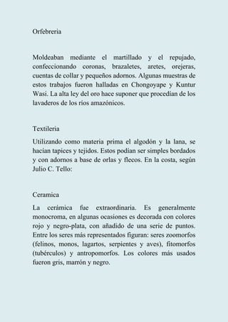 Orfebreria
Moldeaban mediante el martillado y el repujado,
confeccionando coronas, brazaletes, aretes, orejeras,
cuentas de collar y pequeños adornos. Algunas muestras de
estos trabajos fueron halladas en Chongoyape y Kuntur
Wasi. La alta ley del oro hace suponer que procedían de los
lavaderos de los ríos amazónicos.
Textileria
Utilizando como materia prima el algodón y la lana, se
hacían tapices y tejidos. Estos podían ser simples bordados
y con adornos a base de orlas y flecos. En la costa, según
Julio C. Tello:
Ceramica
La cerámica fue extraordinaria. Es generalmente
monocroma, en algunas ocasiones es decorada con colores
rojo y negro-plata, con añadido de una serie de puntos.
Entre los seres más representados figuran: seres zoomorfos
(felinos, monos, lagartos, serpientes y aves), fitomorfos
(tubérculos) y antropomorfos. Los colores más usados
fueron gris, marrón y negro.
 