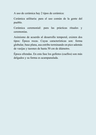 A uso de cerámica hay 2 tipos de cerámica:
Cerámica utilitaria: para el uso común de la gente del
pueblo.
Cerámica ceremonial: para las prácticas rituales y
ceremonias.
Asimismo de acuerdo al desarrollo temporal, existen dos
tipos: Época rocas. Cuyas características son: forma
globular, base plana, asa estribo terminando en pico además
de vasijas y tazones de hasta 50 cm de diámetro.
Época ofrendas. En esta fase los golletes (cuellos) son más
delgados y su forma es acampanulada.
 