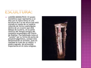    LANZÓN MONOLÍTICO: El lanzón
    monolítico (que representa a un
    dios con el rostro fiero) es una
    escultura de 5 m de altura que está
    clavado en medio de un espacio
    reducido de forma cuadrangular,
    dentro de un crucero que está
    debajo de la tierra, en la parte
    céntrica del Templo Antiguo del
    complejo arqueológico de Chavín
    de Huántar. Fue bautizado como el
    “Lanzón” por su forma de punta de
    proyectil gigantesca, aunque esta
    denominación es errónea, pues en
    realidad se trata de un wanca o
    piedra sagrada, de primordial
    importancia en el culto religioso.
 