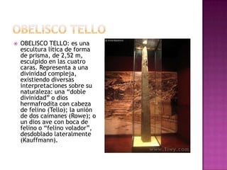    OBELISCO TELLO: es una
    escultura lítica de forma
    de prisma, de 2,52 m,
    esculpido en las cuatro
    caras. Representa a una
    divinidad compleja,
    existiendo diversas
    interpretaciones sobre su
    naturaleza: una “doble
    divinidad” o dios
    hermafrodita con cabeza
    de felino (Tello); la unión
    de dos caimanes (Rowe); o
    un dios ave con boca de
    felino o “felino volador”,
    desdoblado lateralmente
    (Kauffmann).
 