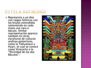    Representa a un dios
    con rasgos felínicos con
    los brazos extendidos
    sosteniendo en cada
    mano una vara o
    báculo. Similar
    representación aparece
    también en otras
    esculturas de culturas
    andinas posteriores,
    como la Tiahuanaco y
    Huari, al cual se conoce
    como Viracocha o la
    “Divinidad de los dos
    Báculos”.
 