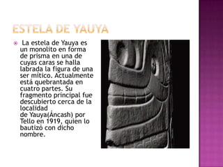     La estela de Yauya es
    un monolito en forma
    de prisma en una de
    cuyas caras se halla
    labrada la figura de una
    ser mítico. Actualmente
    está quebrantada en
    cuatro partes. Su
    fragmento principal fue
    descubierto cerca de la
    localidad
    de Yauya(Áncash) por
    Tello en 1919, quien lo
    bautizó con dicho
    nombre.
 