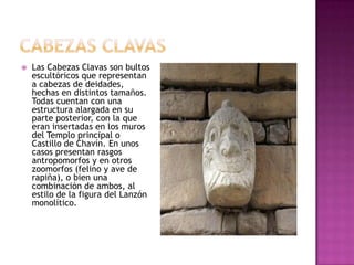    Las Cabezas Clavas son bultos
    escultóricos que representan
    a cabezas de deidades,
    hechas en distintos tamaños.
    Todas cuentan con una
    estructura alargada en su
    parte posterior, con la que
    eran insertadas en los muros
    del Templo principal o
    Castillo de Chavín. En unos
    casos presentan rasgos
    antropomorfos y en otros
    zoomorfos (felino y ave de
    rapiña), o bien una
    combinación de ambos, al
    estilo de la figura del Lanzón
    monolítico.
 