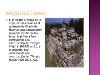    El principal ejemplo de la
    arquitectura chavín es el
    santuario de Chavín de
    Huántar cuya construcción
    se puede dividir en dos
    fases: la primera fase
    corresponde a la
    construcción del "Templo
    Viejo" (1200-500 a. C.), y
    la segunda, que
    corresponde a la
    construcción del "Templo
    Nuevo" (500-200 a. C.).
 