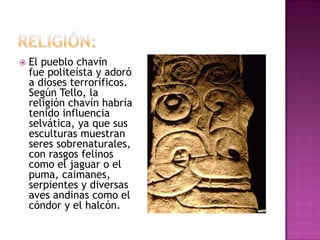    El pueblo chavín
    fue politeísta y adoró
    a dioses terroríficos.
    Según Tello, la
    religión chavín habría
    tenido influencia
    selvática, ya que sus
    esculturas muestran
    seres sobrenaturales,
    con rasgos felinos
    como el jaguar o el
    puma, caimanes,
    serpientes y diversas
    aves andinas como el
    cóndor y el halcón.
 