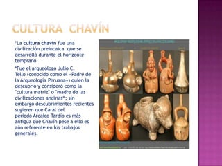 *La cultura chavín fue una
civilización preincaica que se
desarrolló durante el horizonte
temprano.
*Fue el arqueólogo Julio C.
Tello (conocido como el «Padre de
la Arqueología Peruana») quien la
descubrió y consideró como la
"cultura matriz" o "madre de las
civilizaciones andinas“; sin
embargo descubrimientos recientes
sugieren que Caral del
periodo Arcaico Tardío es más
antigua que Chavín pese a ello es
aún referente en los trabajos
generales.
 