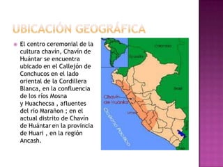    El centro ceremonial de la
    cultura chavín, Chavín de
    Huántar se encuentra
    ubicado en el Callejón de
    Conchucos en el lado
    oriental de la Cordillera
    Blanca, en la confluencia
    de los ríos Mosna
    y Huachecsa , afluentes
    del río Marañon ; en el
    actual distrito de Chavín
    de Huántar en la provincia
    de Huari , en la región
    Ancash.
 