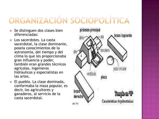    Se distinguen dos clases bien
    diferenciadas:
   Los sacerdotes. La casta
    sacerdotal, la clase dominante,
    poseía conocimientos de la
    astronomía, del tiempo y del
    clima lo que les proporcionaba
    gran influencia y poder,
    también eran grandes técnicos
    agrícolas, ingenieros
    hidráulicos y especialistas en
    las artes.
   El pueblo. La clase dominada,
    conformaba la masa popular, es
    decir, los agricultores y
    ganaderos, al servicio de la
    casta sacerdotal.
 