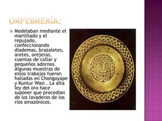    Modelaban mediante el
    martillado y el
    repujado,
    confeccionando
    diademas, brazaletes,
    aretes, orejeras,
    cuentas de collar y
    pequeños adornos.
    Algunas muestras de
    estos trabajos fueron
    halladas en Chongoyape
    y Kuntur Wasi . La alta
    ley del oro hace
    suponer que procedían
    de los lavaderos de los
    ríos amazónicos.
 