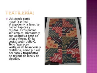    Utilizando como
    materia prima
    el algodón y la lana, se
    hacían tapices y
    tejidos. Estos podían
    ser simples, bordados y
    con adornos a base de
    orlas y flecos. En la
    costa, según Julio C.
    Tello "aparecen
    vestigios de hilandería y
    textilería, como piruros
    del huso y fragmentos
    de tejidos de lana y de
    algodón.
 