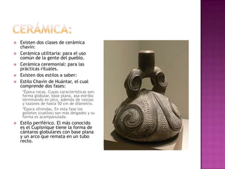    Existen dos clases de cerámica
    chavín:
   Cerámica utilitaria: para el uso
    común de la gente del pueblo.
   Cerámica ceremonial: para las
    prácticas rituales.
   Existen dos estilos a saber:
   Estilo Chavín de Huántar, el cual
    comprende dos fases:
     *Época rocas. Cuyas características son:
     forma globular, base plana, asa estribo
     terminando en pico, además de vasijas
     y tazones de hasta 50 cm de diámetro.
     *Época ofrendas. En esta fase los
     golletes (cuellos) son más delgados y su
     forma es acampanulada.
   Estilo periférico. El más conocido
    es el Cupisnique tiene la forma de
    cántaros globulares con base plana
    y un arco que remata en un tubo
    recto.
 