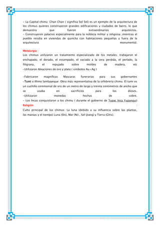 - La Capital chimu: Chan Chan ( significa Sol Sol) es un ejemplo de la arquitectura de
los chimus quienes construyeron grandes edificaciones y ciudades de barro, lo que
demuestra que fueron extraordinarios arquitectos.
- Construyeron palacios especialmente para la nobleza militar y religiosa ,mientras el
pueblo residía en viviendas de quincha con habitaciones pequeñas y fuera de la
arquitectura monumental.
Metalurgia :
Los chimus utilizaron un tratamiento especializado de los metales; trabajaron el
enchapado, el dorado, el estampado, el vaciado a la cera perdida, el perlado, la
filigrana, el repujado sobre moldes de madera, etc
-Utilizaron Aleaciones de oro y plata ( símbolos Au+Ag )
-Fabricaron magnificas Mascaras funerarias para sus gobernantes
-Tumi o Illimo lambayeque: Obra más representativa de la orfebrería chimu. El tumi es
un cuchillo ceremonial de oro de un metro de largo y treinta centímetros de ancho que
se usaba en sacrificios para los dioses.
-Utilizaron monedas hechas de cobre.
- Los Incas conquistaron a los chimu ( durante el gobierno de Tupac Inca Yupanqui)
Religión :
Culto principal de los chimus: La luna (debido a su influencia sobre las plantas,
las mareas y el tiempo) Luna (Shi), Mar (Ni) , Sol (Jiang) y Tierra (Ghis).
 