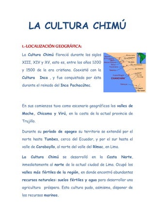 LA CULTURA CHIMÚ 
1.-LOCALIZACIÓN GEOGRÁFICA: 
La Cultura Chimú floreció durante los siglos 
XIII, XIV y XV, esto es, entre los años 1200 
y 1500 de la era cristiana. Coexistió con la 
Cultura Inca , y fue conquistada por ésta 
durante el reinado del Inca Pachacútec. 
En sus comienzos tuvo como escenario geográficos los valles de 
Moche, Chicama y Virú, en la costa de la actual provincia de 
Trujillo. 
Durante su período de apogeo su territorio se extendió por el 
norte hasta Tumbes, cerca del Ecuador, y por el sur hasta el 
valle de Carabayllo, al norte del valle del Rímac, en Lima. 
La Cultura Chimú se desarrolló en la Costa Norte, 
inmediatamente al norte de la actual ciudad de Lima. Ocupó los 
valles más fértiles de la región, en donde encontró abundantes 
recursos naturales: suelos fértiles y agua para desarrollar una 
agricultura próspera. Esta cultura pudo, asimismo, disponer de 
los recursos marinos. 
 