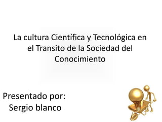 La cultura Científica y Tecnológica en
el Transito de la Sociedad del
Conocimiento

Presentado por:
Sergio blanco

 