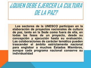 Los sectores de la UNESCO participan en la
elaboración de proyectos nacionales de cultura
de paz, tanto en la Sede como fuera de ella, en
todas las fases de un proyecto, desde su
concepción y ejecución hasta su evaluación.
Las colaboraciones de carácter temático pueden
trascender el ámbito estrictamente nacional
para englobar a muchos Estados Miembros,
aunque cada programa nacional conserve su
individualidad
Los sectores de la UNESCO participan en la
elaboración de proyectos nacionales de cultura
de paz, tanto en la Sede como fuera de ella, en
todas las fases de un proyecto, desde su
concepción y ejecución hasta su evaluación.
Las colaboraciones de carácter temático pueden
trascender el ámbito estrictamente nacional
para englobar a muchos Estados Miembros,
aunque cada programa nacional conserve su
individualidad
 
