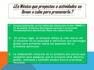 1. Consecuentemente, se han elaborado planes para el bien 1996/97 a
fin de ampliar el alcance del programa gracias a un proyecto
transdisciplinario denominado Hacia una cultura de paz.
2. En primer lugar, el enfoque refleja la vida real al ver
la situación en su totalidad e identificar una estrategia
global para enfrentar todos los aspectos de un
problema particular.
3. La elaboración conjunta de un proyecto por socios que
cooperan para asegurar que el proyecto será efectivo,
global, relevante y también porque ahorra preciosos
recursos.
 