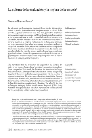 La cultura de la evaluación y la mejora de la escuela1


Tiburcio Moreno Olivos∗


La relevancia que la evaluación ha adquirido en las dos últimas déca-                            Palabras clave
das en el país ha producido cambios importantes en la cultura de las
escuelas. Algunos cambios han sido para bien, pero otros han tenido                              Cultura de la evaluación
consecuencias negativas. Aunque en México la cultura de la evaluación                            Evaluación educativa
se encuentra en ciernes, su poder y capacidad de influencia resultan in-                         Pruebas estandarizadas
discutibles. Vivimos una época marcada por constantes evaluaciones. Se
invierte mucho en la empresa evaluadora, no obstante, este fenómeno                              Evaluación formativa
no parece estar contribuyendo a la mejora de la enseñanza y el apren-                            Mejora de la educación
dizaje. Los resultados de las pruebas nacionales estandarizadas parecen
tener escasa incidencia positiva en la educación básica. La escuela, lejos
de reducir la brecha entre los grupos sociales, lo que hace es confirmar
y profundizar ésta. Si cabe la esperanza que mediante la evaluación se
pueda lograr la mejora de la educación, la apuesta parece estar en las eva-
luaciones de aula con carácter formativo.


The importance that the evaluation has acquired in the last two de-                              Keywords
cades in our country has produced important changes in school culture.
Some changes had been made for the better, but some have had nega-                               Evaluation culture
tive consequences. Although in Mexico evaluation culture is beginning,                           Educational evaluation
its capacity for power and influence are undeniable. We live in a time of                        Standardized tests
constant evaluations. There has been a lot of investment in the business
of evaluation, however, this phenomena does not seem to contribute to                            Formative class evaluation
better teaching and learning. The national standardized test results seem                        Education improvement
to have little positive impact in basic education. The school is far from
reducing the social gap, in fact, it confirms and deepens it. If there is any
hope that through evaluation education improvements can be achieved,
the bet seems to stay with formative class evaluations.



      Recepción: 14 de septiembre de 2009 | Aceptación: 9 de noviembre de 2009
    1	 Como en distintos momentos del artículo haremos referencia a la mejora de la escuela, es necesario de entrada
       definir qué entendemos por esto. La mejora de la escuela “constituye un esfuerzo continuo y sistemático destinado
       a conseguir un cambio en las condiciones de aprendizaje y en otras condiciones internas relacionadas con éstas en
       una o más escuelas, con el objetivo último de cumplir las metas educativas de manera más efectiva… señala como
       foco de atención el aprendizaje y la enseñanza, así como la necesidad de apoyar las condiciones organizativas…
       Entre los objetivos de la mejora de la escuela se incluyen aquellos relacionados con los alumnos, los profesores y la
       organización de la escuela. Sin embargo, el foco final de la mejora de la misma es aumentar el progreso, el logro y
       el desarrollo del alumno. Éste sería el punto esencial” (Stoll y Fink, 1999: 88).
	   *	 Universidad Autónoma del Estado de Hidalgo. Miembro del Sistema Nacional de Investigadores nivel 1. Publica-
       ciones más recientes: (2010), “La relación familia-escuela en secundaria: algunas razones del fracaso escolar”, en
       Profesorado, Revista de Currículum y Formación del Profesorado, vol. 14, núm. 2, pp. 235-249; (2010), “El currículum
       por competencias en la universidad: más ruido que nueces”, Revista de la Educación Superior, vol. XXXIX (2), núm.
       154, abril-junio, pp. 77-90. CE: tiburcio34@hotmail.com



116     Perfiles Educativos | vol. XXXIII, núm. 131, 2011 | IISUE-UNAM
 