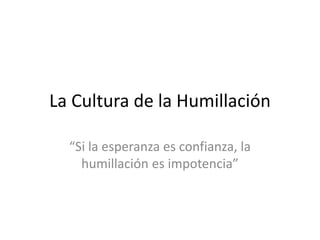 La Cultura de la Humillación
“Si la esperanza es confianza, la
humillación es impotencia”
 