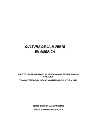 CULTURA DE LA MUERTE
EN AMERICA
PROYECTO PRERSENTADO AL PROGRAMA DE ESTIMULOS A LA
CREACION
Y LA INVESTIGACION: BECAS MINISTERIO DE CULTURA, 1998.
JORGE ELIECER VALERO GOMEZ
PREGRADO EN FILOSOFIA, U. N
 