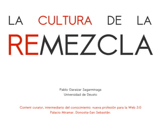 LA          CULTURA                                       DE                  LA

REMEZCLA
                           Pablo Garaizar Sagarminaga
                              Universidad de Deusto


 Content curator, intermediario del conocimiento: nueva profesión para la Web 3.0
                     Palacio Miramar. Donostia-San Sebastián.
 