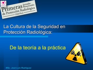 La Cultura de la Seguridad en
Protección Radiológica:
De la teoría a la práctica
MSc. José Luis Rodríguez
 